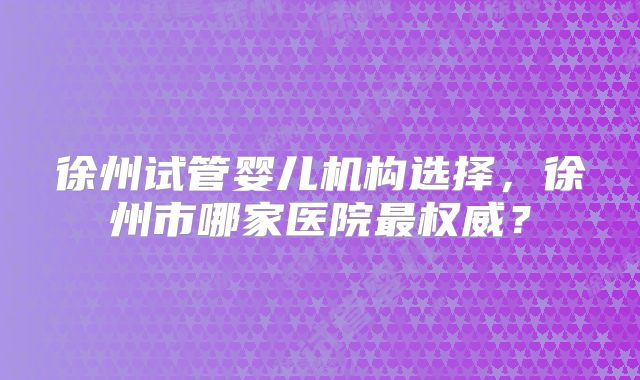 徐州试管婴儿机构选择,徐州市哪家医院最权威?
