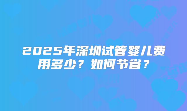 2025年深圳试管婴儿费用多少？如何节省？