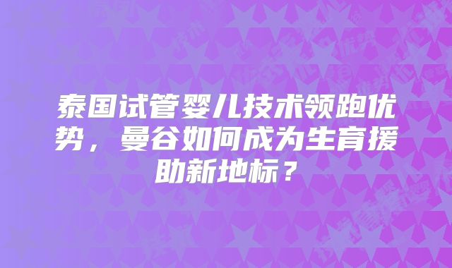 泰国试管婴儿技术领跑优势，曼谷如何成为生育援助新地标？