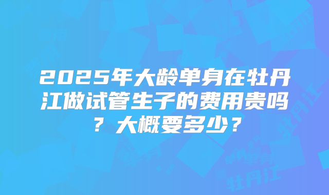 2025年大龄单身在牡丹江做试管生子的费用贵吗?大概要多少?