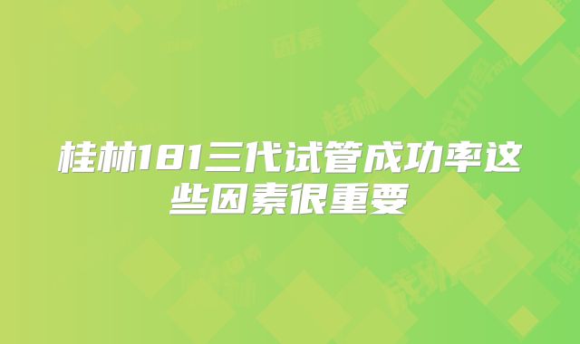 桂林181三代试管成功率这些因素很重要
