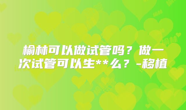 榆林可以做试管吗？做一次试管可以生**么？-移植