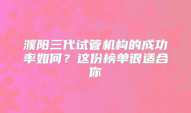 濮阳三代试管机构的成功率如何？这份榜单很适合你