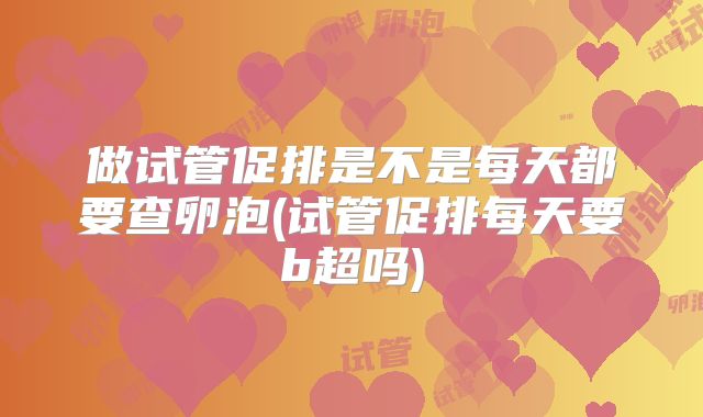 做试管促排是不是每天都要查卵泡(试管促排每天要b超吗)