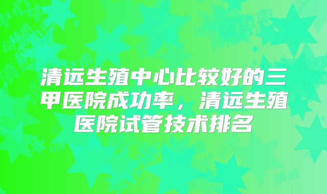 清远生殖中心比较好的三甲医院成功率,清远生殖医院试管技术排名