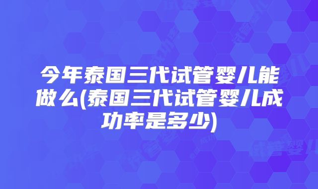 今年泰国三代试管婴儿能做么(泰国三代试管婴儿成功率是多少)