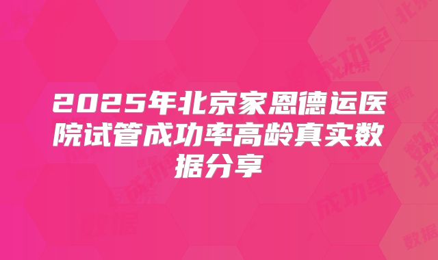 2025年北京家恩德运医院试管成功率高龄真实数据分享