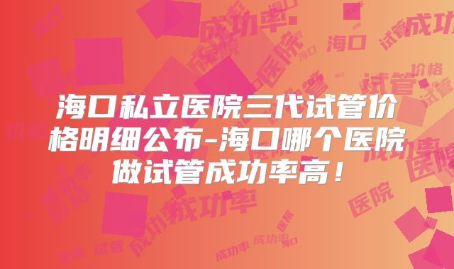 海口私立医院三代试管价格明细公布-海口哪个医院做试管成功率高！