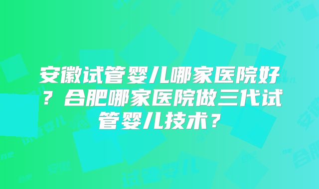 安徽试管婴儿哪家医院好?合肥哪家医院做三代试管婴儿技术?