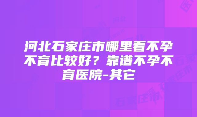 河北石家庄市哪里看不孕不育比较好？靠谱不孕不育医院-其它