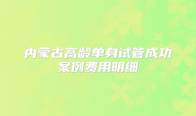 内蒙古高龄单身试管成功案例费用明细