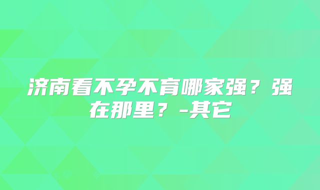 济南看不孕不育哪家强?强在那里?-其它