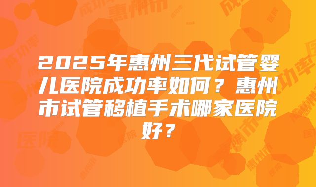 2025年惠州三代试管婴儿医院成功率如何？惠州市试管移植手术哪家医院好？