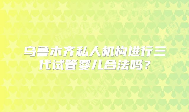 乌鲁木齐私人机构进行三代试管婴儿合法吗？