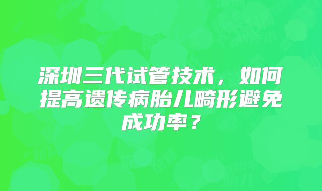 深圳三代试管技术,如何提高遗传病胎儿畸形避免成功率?