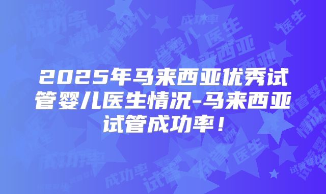 2025年马来西亚优秀试管婴儿医生情况-马来西亚试管成功率!