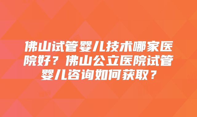 佛山试管婴儿技术哪家医院好?佛山公立医院试管婴儿咨询如何获取?