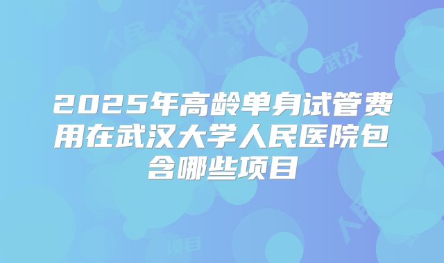 2025年高龄单身试管费用在武汉大学人民医院包含哪些项目