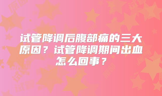 试管降调后腹部痛的三大原因?试管降调期间出血怎么回事?