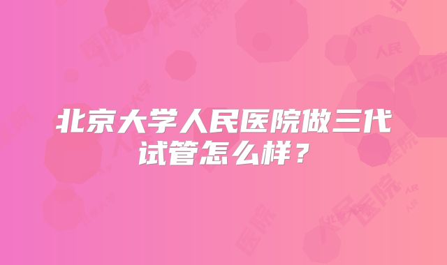 北京大学人民医院做三代试管怎么样？