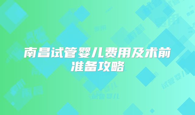 南昌试管婴儿费用及术前准备攻略
