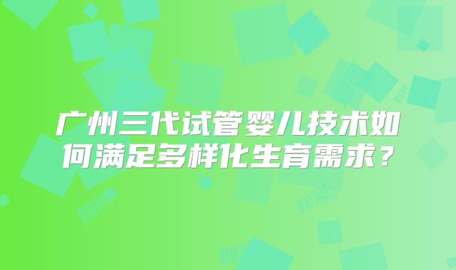 广州三代试管婴儿技术如何满足多样化生育需求？
