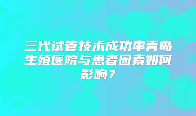 三代试管技术成功率青岛生殖医院与患者因素如何影响?