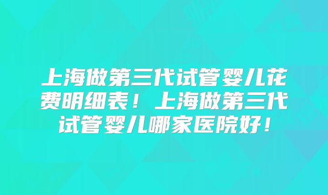 上海做第三代试管婴儿花费明细表!上海做第三代试管婴儿哪家医院好!