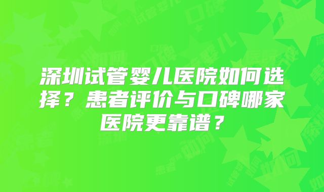 深圳试管婴儿医院如何选择?患者评价与口碑哪家医院更靠谱?
