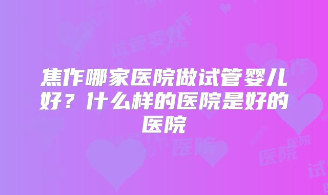 焦作哪家医院做试管婴儿好?什么样的医院是好的医院