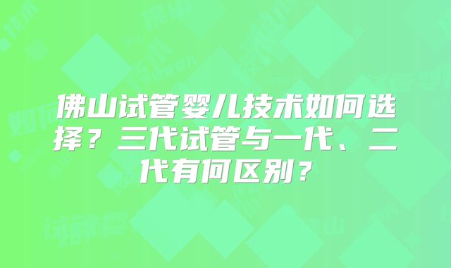 佛山试管婴儿技术如何选择?三代试管与一代、二代有何区别?