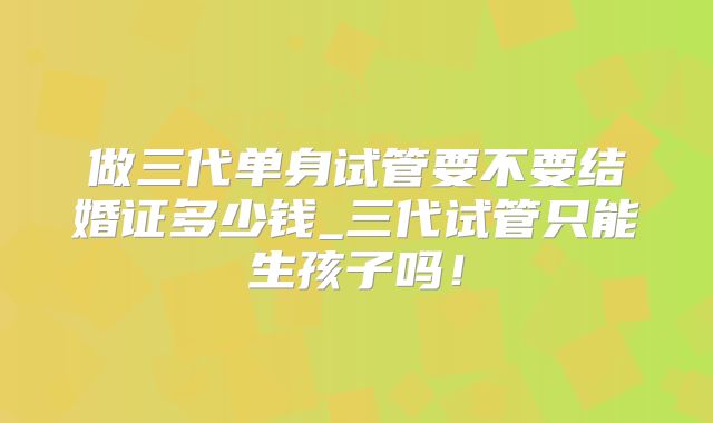 做三代单身试管要不要结婚证多少钱_三代试管只能生孩子吗！