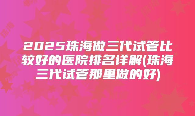 2025珠海做三代试管比较好的医院排名详解(珠海三代试管那里做的好)