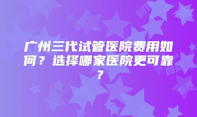 广州三代试管医院费用如何?选择哪家医院更可靠?