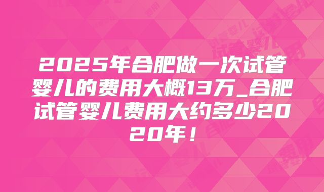 2025年合肥做一次试管婴儿的费用大概13万_合肥试管婴儿费用大约多少2020年！