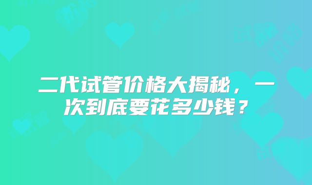 二代试管价格大揭秘，一次到底要花多少钱？