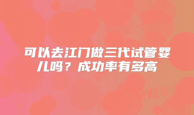 可以去江门做三代试管婴儿吗？成功率有多高
