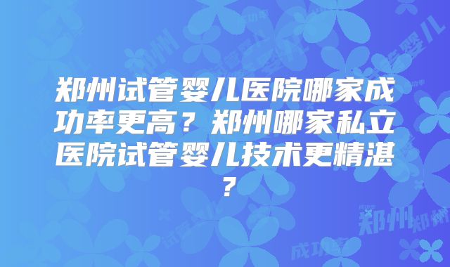 郑州试管婴儿医院哪家成功率更高？郑州哪家私立医院试管婴儿技术更精湛？