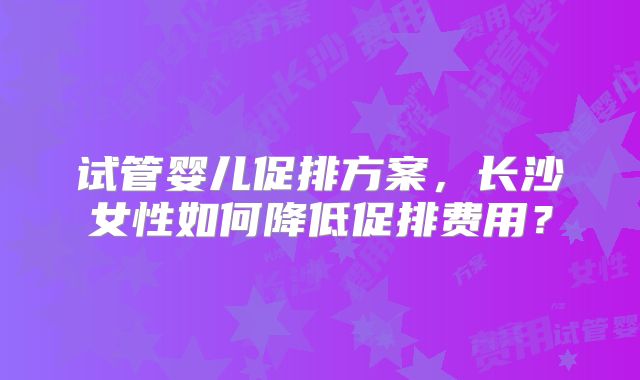 试管婴儿促排方案,长沙女性如何降低促排费用?
