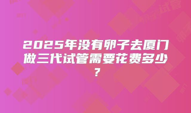 2025年没有卵子去厦门做三代试管需要花费多少?