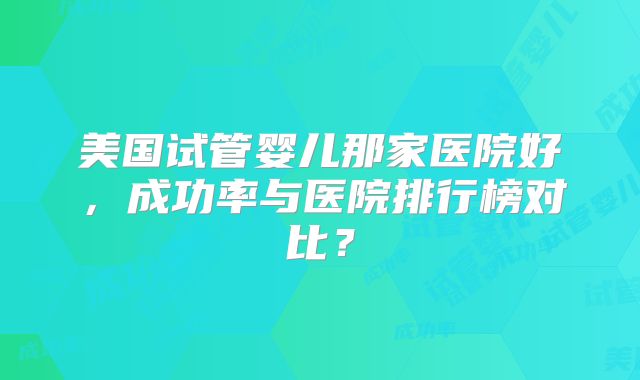 美国试管婴儿那家医院好,成功率与医院排行榜对比?