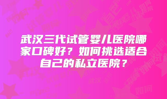 武汉三代试管婴儿医院哪家口碑好?如何挑选适合自己的私立医院?