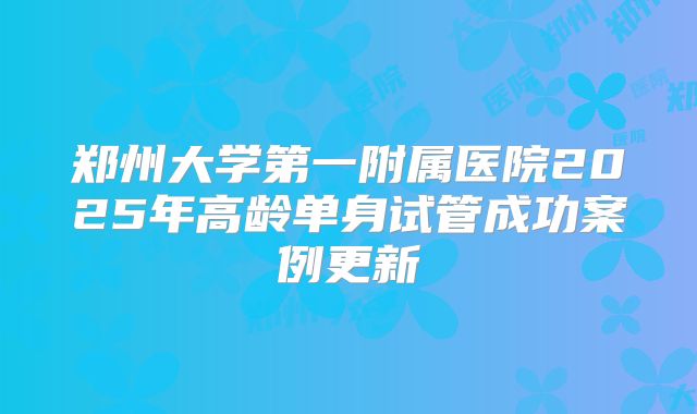 郑州大学第一附属医院2025年高龄单身试管成功案例更新