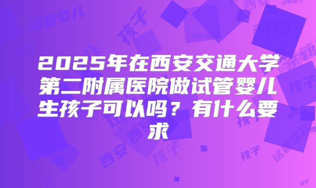 2025年在西安交通大学第二附属医院做试管婴儿生孩子可以吗?有什么要求