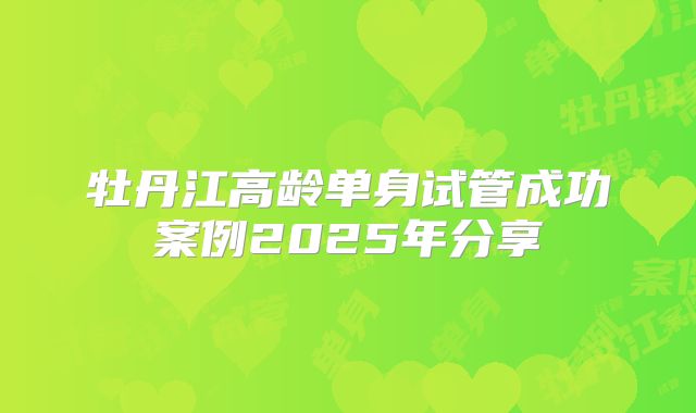 牡丹江高龄单身试管成功案例2025年分享
