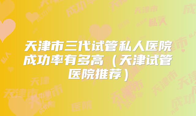 天津市三代试管私人医院成功率有多高（天津试管医院推荐）