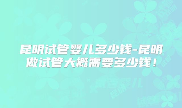 昆明试管婴儿多少钱-昆明做试管大概需要多少钱!
