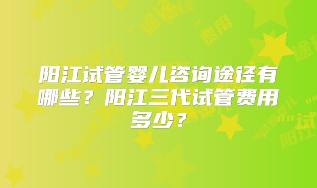 阳江试管婴儿咨询途径有哪些?阳江三代试管费用多少?