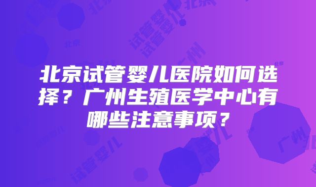北京试管婴儿医院如何选择?广州生殖医学中心有哪些注意事项?