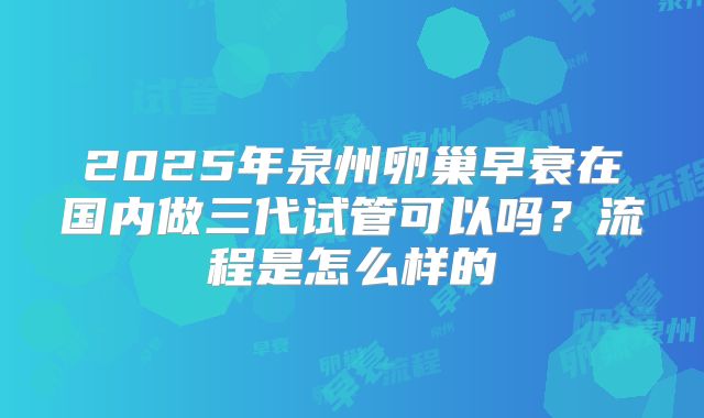 2025年泉州卵巢早衰在国内做三代试管可以吗？流程是怎么样的